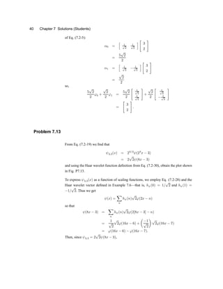 40 Chapter 7 Solutions (Students)
of Eq. (7.2-5):
®0 =
h
1
p
2
1
p
2
i
"
3
2
#
=
5
p
2
2
®1 =
h
1
p
2
¡ 1
p
2
i
"
3
2
#
=
p
2
2
so,
5
p
2
2
'0 +
p
2
2
'1 =
5
p
2
2
" 1
p
2
1
p
2
#
+
p
2
2
" 1
p
2
¡ 1
p
2
#
=
"
3
2
#
:
Problem 7.13
From Eq. (7.2-19) we ®nd that
Ã3;3(x) = 23=2
Ã(23
x ¡ 3)
= 2
p
2Ã(8x ¡ 3)
and using the Haar wavelet function de®nition from Eq. (7.2-30), obtain the plot shown
in Fig. P7.13.
To express Ã3;3(x) as a function of scaling functions, we employ Eq. (7.2-28) and the
Haar wavelet vector de®ned in Example 7.6xthat is, hÃ(0) = 1=
p
2 and hÃ(1) =
¡1=
p
2. Thus we get
Ã(x) =
X
n
hÃ(n)
p
2'(2x ¡ n)
so that
Ã(8x ¡ 3) =
X
n
hÃ(n)
p
2'(2[8x ¡ 3] ¡ n)
=
1
p
2
p
2'(16x ¡ 6) +
µ
¡1
p
2
¶
p
2'(16x ¡ 7)
= '(16x ¡ 6) ¡ '(16x ¡ 7):
Then, since Ã3;3 = 2
p
2Ã(8x ¡ 3),
 