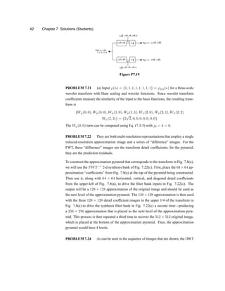 42 Chapter 7 Solutions (Students)
Figure P7.19
PROBLEM 7.21 (a) Input '(n) = f1; 1; 1; 1; 1; 1; 1; 1g = '0;0(n) for a three-scale
wavelet transform with Haar scaling and wavelet functions. Since wavelet transform
coef®cients measure the similarity of the input to the basis functions, the resulting trans-
form is
fW'(0; 0); WÃ(0; 0); WÃ(1; 0); WÃ(1; 1); WÃ(2; 0); WÃ(2; 1); WÃ(2; 2)
WÃ(2; 3)g = f2
p
2; 0; 0; 0; 0; 0; 0; 0g
The W'(0; 0) term can be computed using Eq. (7.3-5) with j0 = k = 0.
PROBLEM 7.22 They are both multi-resolution representations that employ a single
reduced-resolution approximation image and a series of |difference} images. For the
FWT, these |difference} images are the transform detail coef®cientsu for the pyramid,
they are the prediction residuals.
To construct the approximation pyramid that corresponds to the transform in Fig. 7.8(a),
we will use the FWT¡1
2-d synthesis bank of Fig. 7.22(c). First, place the 64 £ 64 ap-
proximation |coef®cients} from Fig. 7.8(a) at the top of the pyramid being constructed.
Then use it, along with 64 £ 64 horizontal, vertical, and diagonal detail coef®cients
from the upper-left of Fig. 7.8(a), to drive the ®lter bank inputs in Fig. 7.22(c). The
output will be a 128 £ 128 approximation of the original image and should be used as
the next level of the approximation pyramid. The 128 £ 128 approximation is then used
with the three 128 £ 128 detail coef®cient images in the upper 1/4 of the transform in
Fig. 7.8(a) to drive the synthesis ®lter bank in Fig. 7.22(c) a second timexproducing
a 256 £ 256 approximation that is placed as the next level of the approximation pyra-
mid. This process is then repeated a third time to recover the 512 £ 512 original image,
which is placed at the bottom of the approximation pyramid. Thus, the approximation
pyramid would have 4 levels.
PROBLEM 7.24 As can be seen in the sequence of images that are shown, the DWT
 