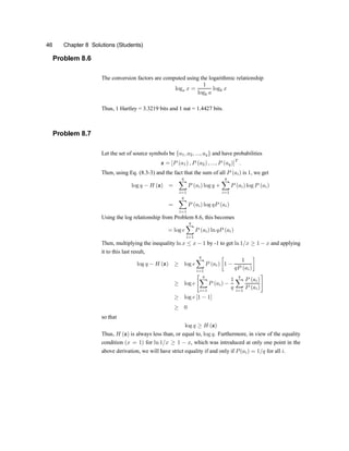 46 Chapter 8 Solutions (Students)
Problem 8.6
The conversion factors are computed using the logarithmic relationship
loga x =
1
logb a
logb x
Thus, 1 Hartley = 3.3219 bits and 1 nat = 1.4427 bits.
Problem 8.7
Let the set of source symbols be fa1; a2; :::; aqg and have probabilities
z = [P (a1) ; P (a2) ; :::; P (aq)]
T
:
Then, using Eq. (8.3-3) and the fact that the sum of all P (ai) is 1, we get
log q ¡ H (z) =
q
X
i=1
P (ai) log q +
q
X
i=1
P (ai) log P (ai)
=
q
X
i=1
P (ai) log qP (ai)
Using the log relationship from Problem 8.6, this becomes
= log e
q
X
i=1
P (ai) ln qP (ai)
Then, multiplying the inequality ln x · x ¡ 1 by -1 to get ln1=x ¸ 1 ¡ x and applying
it to this last result,
log q ¡ H (z) ¸ log e
q
X
i=1
P (ai)
·
1 ¡
1
qP (ai)
¸
¸ log e
" q
X
i=1
P (ai) ¡
1
q
q
X
i=1
P (ai)
P (ai)
#
¸ log e [1 ¡ 1]
¸ 0
so that
log q ¸ H (z)
Thus, H (z) is always less than, or equal to, log q. Furthermore, in view of the equality
condition (x = 1) for ln 1=x ¸ 1 ¡ x, which was introduced at only one point in the
above derivation, we will have strict equality if and only if P(ai) = 1=q for all i.
 