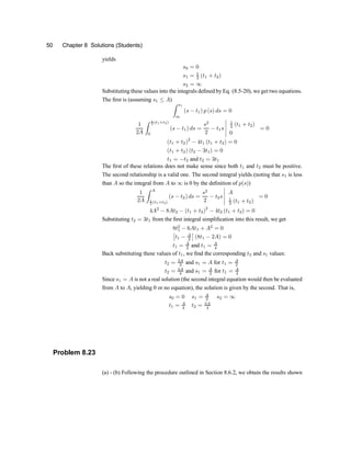 50 Chapter 8 Solutions (Students)
yields
s0 = 0
s1 = 1
2 (t1 + t2)
s2 = 1
Substituting these values into the integrals de®ned by Eq. (8.5-20), we get two equations.
The ®rst is (assuming s1 · A)
Z s1
s0
(s ¡ t1) p (s) ds = 0
1
2A
Z 1
2 (t1+t2)
0
(s ¡ t1) ds =
s2
2
¡ t1s
¯
¯
¯
¯
¯
1
2 (t1 + t2)
0
= 0
(t1 + t2)2
¡ 4t1 (t1 + t2) = 0
(t1 + t2) (t2 ¡ 3t1) = 0
t1 = ¡t2 and t2 = 3t1
The ®rst of these relations does not make sense since both t1 and t2 must be positive.
The second relationship is a valid one. The second integral yields (noting that s1 is less
than A so the integral from A to 1 is 0 by the de®nition of p(s))
1
2A
Z A
1
2 (t1+t2)
(s ¡ t2) ds =
s2
2
¡ t2s
¯
¯
¯
¯
¯
A
1
2 (t1 + t2)
= 0
4A2
¡ 8At2 ¡ (t1 + t2)
2
¡ 4t2 (t1 + t2) = 0
Substituting t2 = 3t1 from the ®rst integral simpli®cation into this result, we get
8t2
1 ¡ 6At1 + A2
= 0
£
t1 ¡ A
2
¤
(8t1 ¡ 2A) = 0
t1 = A
2 and t1 = A
4
Back substituting these values of t1, we ®nd the corresponding t2 and s1 values:
t2 = 3A
2 and s1 = A for t1 = A
2
t2 = 3A
4 and s1 = A
2 for t1 = A
4
Since s1 = A is not a real solution (the second integral equation would then be evaluated
from A to A, yielding 0 or no equation), the solution is given by the second. That is,
s0 = 0 s1 = A
2 s2 = 1
t1 = A
4
t2 = 3A
4
Problem 8.23
(a) - (b) Following the procedure outlined in Section 8.6.2, we obtain the results shown
 