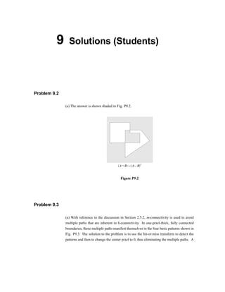9 Solutions (Students)
Problem 9.2
(a) The answer is shown shaded in Fig. P9.2.
Figure P9.2
Problem 9.3
(a) With reference to the discussion in Section 2.5.2, m-connectivity is used to avoid
multiple paths that are inherent in 8-connectivity. In one-pixel-thick, fully connected
boundaries, these multiple paths manifest themselves in the four basic patterns shown in
Fig. P9.3. The solution to the problem is to use the hit-or-miss transform to detect the
patterns and then to change the center pixel to 0, thus eliminating the multiple paths. A
 