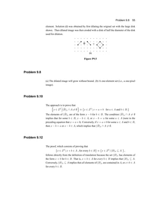 Problem 9.8 55
element. Solution (d) was obtained by ®rst dilating the original set with the large disk
shown. Then dilated image was then eroded with a disk of half the diameter of the disk
used for dilation.
Figure P9.5
Problem 9.8
(a) The dilated image will grow without bound. (b) A one-element set (i.e., a one-pixel
image).
Problem 9.10
The approach is to prove that
n
x 2 Z2
¯
¯
¯( ^
B)x  A 6= ;
o
´
©
x 2 Z2
j x = a + b for a 2 A and b 2 B:
ª
The elements of ( ^
B)x are of the form x ¡ b for b 2 B. The condition ( ^
B)x  A 6= ;
implies that for some b 2 B, x ¡ b 2 A, or x ¡ b = a for some a 2 A (note in the
preceding equation that x = a+b). Conversely, if x = a+b for some a 2 A and b 2 B,
then x ¡ b = a or x ¡ b 2 A, which implies that ( ^
B)x  A 6= ;.
Problem 9.12
The proof, which consists of proving that
©
x 2 Z2
j x + b 2 A , for every b 2 B
ª
´
©
x 2 Z2
j (B)x µ A
ª
,
follows directly from the de®nition of translation because the set (B)x has elements of
the form x + b for b 2 B. That is, x + b 2 A for every b 2 B implies that (B)x µ A.
Conversely, (B)x µ A implies that all elements of (B)x are contained in A, or x+b 2 A
for every b 2 B.
 
