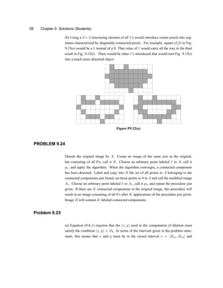 58 Chapter 9 Solutions (Students)
(b) Using a 3 £ 3 structuring element of all 1zs would introduce corner pixels into seg-
ments characterized by diagonally-connected pixels. For example, square (2,2) in Fig.
9.15(e) would be a 1 instead of a 0. That value of 1 would carry all the way to the ®nal
result in Fig. 9.15(i). There would be other 1zs introduced that would turn Fig. 9.15(i)
into a much more distorted object.
Figure P9.22(a)
PROBLEM 9.24
Denote the original image by A. Create an image of the same size as the original,
but consisting of all 0zs, call it B. Choose an arbitrary point labeled 1 in A, call it
p1, and apply the algorithm. When the algorithm converges, a connected component
has been detected. Label and copy into B the set of all points in A belonging to the
connected components just found, set those points to 0 in A and call the modi®ed image
A1. Choose an arbitrary point labeled 1 in A1, call it p2, and repeat the procedure just
given. If there are K connected components in the original image, this procedure will
result in an image consisting of all 0zs after K applications of the procedure just given.
Image B will contain K labeled connected components.
Problem 9.25
(a) Equation (9.6-1) requires that the (x; y) used in the computation of dilation must
satisfy the condition (x; y) 2 Db. In terms of the intervals given in the problem state-
ment, this means that x and y must be in the closed interval x 2 [Bx1; Bx2] and
 
