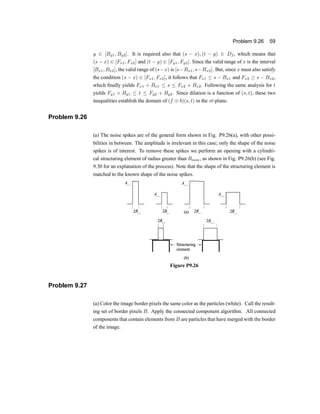 Problem 9.26 59
y 2 [By1; By2]. It is required also that (s ¡ x); (t ¡ y) 2 Df , which means that
(s ¡ x) 2 [Fx1; Fx2] and (t ¡ y) 2 [Fy1; Fy2]. Since the valid range of x is the interval
[Bx1; Bx2], the valid range of (s¡x) is [s¡Bx1; s¡Bx2]. But, since x must also satisfy
the condition (s ¡ x) 2 [Fx1; Fx2], it follows that Fx1 · s ¡ Bx1 and Fx2 ¸ s ¡ Bx2,
which ®nally yields Fx1 + Bx1 · s · Fx2 + Bx2. Following the same analysis for t
yields Fy1 + By1 · t · Fy2 + By2. Since dilation is a function of (s; t), these two
inequalities establish the domain of (f © b)(s; t) in the st-plane.
Problem 9.26
(a) The noise spikes are of the general form shown in Fig. P9.26(a), with other possi-
bilities in between. The amplitude is irrelevant in this caseu only the shape of the noise
spikes is of interest. To remove these spikes we perform an opening with a cylindri-
cal structuring element of radius greater than Rmax, as shown in Fig. P9.26(b) (see Fig.
9.30 for an explanation of the process). Note that the shape of the structuring element is
matched to the known shape of the noise spikes.
Figure P9.26
Problem 9.27
(a) Color the image border pixels the same color as the particles (white). Call the result-
ing set of border pixels B. Apply the connected component algorithm. All connected
components that contain elements from B are particles that have merged with the border
of the image.
 