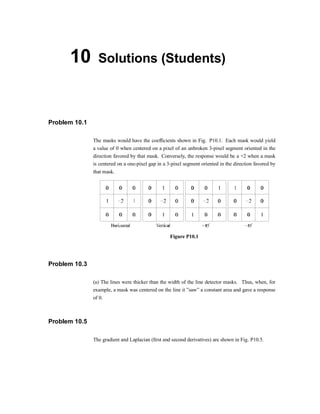 10 Solutions (Students)
Problem 10.1
The masks would have the coef®cients shown in Fig. P10.1. Each mask would yield
a value of 0 when centered on a pixel of an unbroken 3-pixel segment oriented in the
direction favored by that mask. Conversely, the response would be a +2 when a mask
is centered on a one-pixel gap in a 3-pixel segment oriented in the direction favored by
that mask.
Figure P10.1
Problem 10.3
(a) The lines were thicker than the width of the line detector masks. Thus, when, for
example, a mask was centered on the line it }saw} a constant area and gave a response
of 0.
Problem 10.5
The gradient and Laplacian (®rst and second derivatives) are shown in Fig. P10.5.
 