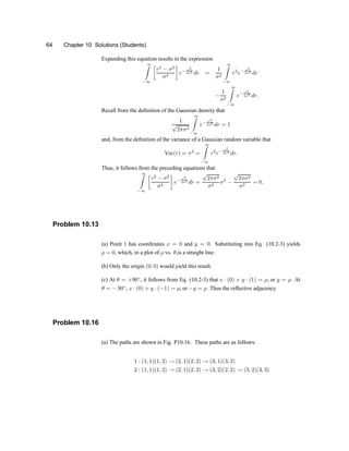 64 Chapter 10 Solutions (Students)
Expanding this equation results in the expression
1
Z
¡1
·
r2
¡ ¾2
¾4
¸
e¡ r2
2¾2
dr =
1
¾4
1
Z
¡1
r2
e¡ r2
2¾2
dr
¡
1
¾2
1
Z
¡1
e¡ r2
2¾2
dr:
Recall from the de®nition of the Gaussian density that
1
p
2¼¾2
1
Z
¡1
e¡ r2
2¾2
dr = 1
and, from the de®nition of the variance of a Gaussian random variable that
Var(r) = ¾2
=
1
Z
¡1
r2
e¡ r2
2¾2
dr:
Thus, it follows from the preceding equations that
1
Z
¡1
·
r2
¡ ¾2
¾4
¸
e¡ r2
2¾2
dr =
p
2¼¾2
¾4
¾2
¡
p
2¼¾2
¾2
= 0:
Problem 10.13
(a) Point 1 has coordinates x = 0 and y = 0. Substituting into Eq. (10.2-3) yields
½ = 0, which, in a plot of ½ vs. µ,is a straight line.
(b) Only the origin (0; 0) would yield this result.
(c) At µ = +90±
, it follows from Eq. (10.2-3) that x ¢ (0) + y ¢ (1) = ½, or y = ½. At
µ = ¡ 90±
, x ¢ (0) + y ¢ (¡1) = ½, or ¡y = ½. Thus the re-ective adjacency.
Problem 10.16
(a) The paths are shown in Fig. P10.16. These paths are as follows:
1 : (1; 1)(1; 2) ! (2; 1)(2; 2) ! (3; 1)(3; 2)
2 : (1; 1)(1; 2) ! (2; 1)(2; 2) ! (3; 2)(2; 2) ! (3; 2)(3; 3)
 