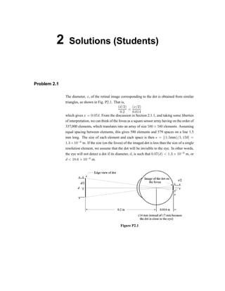 2 Solutions (Students)
Problem 2.1
The diameter, x, of the retinal image corresponding to the dot is obtained from similar
triangles, as shown in Fig. P2.1. That is,
(d=2)
0:2
=
(x=2)
0:014
which gives x = 0:07d. From the discussion in Section 2.1.1, and taking some liberties
of interpretation, we can think of the fovea as a square sensor array having on the order of
337,000 elements, which translates into an array of size 580 £ 580 elements. Assuming
equal spacing between elements, this gives 580 elements and 579 spaces on a line 1.5
mm long. The size of each element and each space is then s = [(1:5mm)=1; 159] =
1:3£10¡6
m. If the size (on the fovea) of the imaged dot is less than the size of a single
resolution element, we assume that the dot will be invisible to the eye. In other words,
the eye will not detect a dot if its diameter, d, is such that 0:07(d) < 1:3 £ 10¡6
m, or
d < 18:6 £ 10¡6
m.
Figure P2.1
 