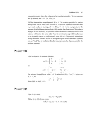 Problem 10.22 67
means also requires that a clear valley exist between the two modes. We can guarantee
this by assuming that ¾ << (m1 + m2)=2:
(b) That this condition cannot happen if A2 6= 0. This is easily established by starting
the algorithm with an initial value less than m1. Even if the right mode associated with
m2 is much smaller in size (e.g., A1 >> A2 and ¾1 >> ¾2) the average value of the
region to the left of the starting threshold will be smaller than the average of the region to
the right because the modes are symmetrical about their mean, and the mode associated
with m2 will bias the data to the right. Thus, the next iterative step will bring the value
of the threshold closer to m1, and eventually to the right of it. This analysis assumes that
enough points are available in order to avoid pathological cases in which the algorithm
can get }stuck} due to insuf®cient data that truly represents the shapes assumed in the
problem statement.
Problem 10.22
From the ®gure in the problem statement,
p1(z) =
8
>
<
>
:
0 z < 1
1
2 z ¡ 1
2 1 · z · 3
0 z > 3
and
p2(z) =
8
>
<
>
:
0 z < 0
¡1
2 z + 1 0 · z · 2
0 z > 2
:
The optimum threshold is the value z = T for which P1p1(T) = P2p2(T). In this case
P1 = P2, so
1
2
T ¡
1
2
= ¡
1
2
T + 1
from which we get T = 1:5.
Problem 10.24
From Eq. (10.3-10),
P1p1(T) = P2p2(T):
Taking the ln of both sides yields
ln P1 + ln p1(T) = ln P2 + ln p2(T):
 