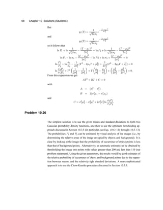 68 Chapter 10 Solutions (Students)
But
p1(T) =
1
p
2¼¾1
e
¡
(T ¡¹1)2
2¾2
1
and
p2(T) =
1
p
2¼¾2
e
¡
(T ¡¹2)2
2¾2
2
so it follows that
ln P1 + ln
1
p
2¼¾1
¡
(T ¡ ¹1)2
2¾2
1
= ln P2 + ln
1
p
2¼¾2
¡
(T ¡ ¹2)2
2¾2
2
ln P1 ¡ ln ¾1 ¡
(T ¡ ¹1)2
2¾2
1
¡ ln P2 + ln ¾2 +
(T ¡ ¹2)2
2¾2
2
= 0
ln
P1
P2
+ ln
¾1
¾2
¡
1
2¾2
1
(T2
¡ 2¹1T + ¹2
1) +
1
2¾2
2
(T2
¡ 2¹2T + ¹2
2) = 0
ln
¾2P1
¾1P2
+ T2
µ
1
2¾2
2
¡
1
2¾2
1
¶
+ T
µ
¹1
¾2
1
¡
¹2
¾2
2
¶
+
µ
¹2
2
2¾2
2
¡
¹2
1
2¾2
1
¶
= 0:
From this expression we get
AT2
+ BT + C = 0
with
A = (¾2
1 ¡ ¾2
2)
B = 2(¾2
2¹1 ¡ ¾2
1¹2)
and
C = ¾2
1¹2
2 ¡ ¾2
2¹2
1 + 2¾2
1¾2
2 ln
¾2P1
¾1P2
:
Problem 10.26
The simplest solution is to use the given means and standard deviations to form two
Gaussian probability density functions, and then to use the optimum thresholding ap-
proach discussed in Section 10.3.5 (in particular, see Eqs. (10.3-11) through (10.3-13).
The probabilities P1 and P2 can be estimated by visual analysis of the images (i.e., by
determining the relative areas of the image occupied by objects and background). It is
clear by looking at the image that the probability of occurrence of object points is less
than that of background points. Alternatively, an automatic estimate can be obtained by
thresholding the image into points with values greater than 200 and less than 110 (see
problem statement). Using the given parameters, the results would be good estimates of
the relative probability of occurrence of object and background points due to the separa-
tion between means, and the relatively tight standard deviations. A more sophisticated
approach is to use the Chow-Kaneko procedure discussed in Section 10.3.5.
 