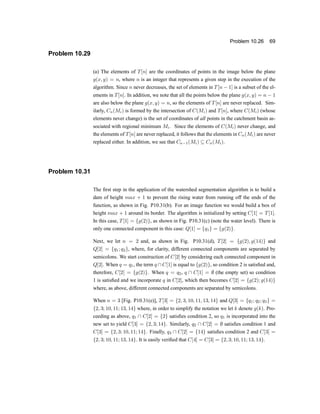 Problem 10.26 69
Problem 10.29
(a) The elements of T[n] are the coordinates of points in the image below the plane
g(x; y) = n, where n is an integer that represents a given step in the execution of the
algorithm. Since n never decreases, the set of elements in T[n ¡ 1] is a subset of the el-
ements in T[n]. In addition, we note that all the points below the plane g(x; y) = n ¡ 1
are also below the plane g(x; y) = n, so the elements of T[n] are never replaced. Sim-
ilarly, Cn(Mi) is formed by the intersection of C(Mi) and T[n], where C(Mi) (whose
elements never change) is the set of coordinates of all points in the catchment basin as-
sociated with regional minimum Mi. Since the elements of C(Mi) never change, and
the elements of T[n] are never replaced, it follows that the elements in Cn(Mi) are never
replaced either. In addition, we see that Cn¡1(Mi) µ Cn(Mi):
Problem 10.31
The ®rst step in the application of the watershed segmentation algorithm is to build a
dam of height max + 1 to prevent the rising water from running off the ends of the
function, as shown in Fig. P10.31(b). For an image function we would build a box of
height max + 1 around its border. The algorithm is initialized by setting C[1] = T[1].
In this case, T[1] = fg(2)g, as shown in Fig. P10.31(c) (note the water level). There is
only one connected component in this case: Q[1] = fq1g = fg(2)g:
Next, we let n = 2 and, as shown in Fig. P10.31(d), T[2] = fg(2); g(14)g and
Q[2] = fq1; q2g, where, for clarity, different connected components are separated by
semicolons. We start construction of C[2] by considering each connected component in
Q[2]. When q = q1, the term q  C[1] is equal to fg(2)g, so condition 2 is satis®ed and,
therefore, C[2] = fg(2)g. When q = q2, q  C[1] = ; (the empty set) so condition
1 is satis®ed and we incorporate q in C[2], which then becomes C[2] = fg(2); g(14)g
where, as above, different connected components are separated by semicolons.
When n = 3 [Fig. P10.31(e)], T[3] = f2; 3; 10; 11; 13; 14g and Q[3] = fq1; q2; q3g =
f2; 3; 10; 11; 13; 14g where, in order to simplify the notation we let k denote g(k). Pro-
ceeding as above, q1  C[2] = f2g satis®es condition 2, so q1 is incorporated into the
new set to yield C[3] = f2; 3; 14g. Similarly, q2  C[2] = ; satis®es condition 1 and
C[3] = f2; 3; 10; 11; 14g. Finally, q3  C[2] = f14g satis®es condition 2 and C[3] =
f2; 3; 10; 11; 13; 14g. It is easily veri®ed that C[4] = C[3] = f2; 3; 10; 11; 13; 14g.
 