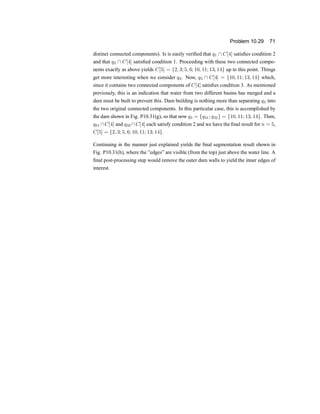 Problem 10.29 71
distinct connected components). Is is easily veri®ed that q1  C[4] satis®es condition 2
and that q2  C[4] satis®ed condition 1. Proceeding with these two connected compo-
nents exactly as above yields C[5] = f2; 3; 5; 6; 10; 11; 13; 14g up to this point. Things
get more interesting when we consider q3. Now, q3  C[4] = f10; 11; 13; 14g which,
since it contains two connected components of C[4] satis®es condition 3. As mentioned
previously, this is an indication that water from two different basins has merged and a
dam must be built to prevent this. Dam building is nothing more than separating q3 into
the two original connected components. In this particular case, this is accomplished by
the dam shown in Fig. P10.31(g), so that now q3 = fq31; q32g = f10; 11; 13; 14g. Then,
q31 C[4] and q32 C[4] each satisfy condition 2 and we have the ®nal result for n = 5,
C[5] = f2; 3; 5; 6; 10; 11; 13; 14g.
Continuing in the manner just explained yields the ®nal segmentation result shown in
Fig. P10.31(h), where the }edges} are visible (from the top) just above the water line. A
®nal post-processing step would remove the outer dam walls to yield the inner edges of
interest.
 