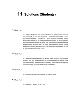 11 Solutions (Students)
Problem 11.1
(a) The key to this problem is to recognize that the value of every element in a chain
code is relative to the value of its predecessor. The code for a boundary that is traced
in a consistent manner (e.g., clockwise) is a unique circular set of numbers. Starting
at different locations in this set does not change the structure of the circular sequence.
Selecting the smallest integer as the starting point simply identi®es the same point in the
sequence. Even if the starting point is not unique, this method would still give a unique
sequence. For example, the sequence 101010 has three possible starting points, but they
all yield the same smallest integer 010101.
Problem 11.3
(a) The rubber-band approach forces the polygon to have vertices at every in-ection
of the cell wall. That is, the locations of the vertices are ®xed by the structure of the
inner and outer walls. Since the vertices are joined by straight lines, this produces the
minimum-perimeter polygon for any given wall con®guration.
Problem 11.4
(a) The resulting polygon would contain all the boundary pixels.
Problem 11.5
(a) The solution is shown in Fig. P11.5(b).
 