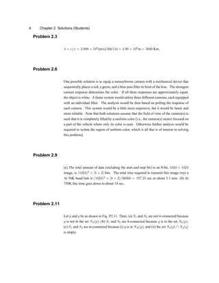4 Chapter 2 Solutions (Students)
Problem 2.3
¸ = c=v = 2:998 £ 108
(m/s)=60(1/s) = 4:99 £ 106
m = 5000 Km.
Problem 2.6
One possible solution is to equip a monochrome camera with a mechanical device that
sequentially places a red, a green, and a blue pass ®lter in front of the lens. The strongest
camera response determines the color. If all three responses are approximately equal,
the object is white. A faster system would utilize three different cameras, each equipped
with an individual ®lter. The analysis would be then based on polling the response of
each camera. This system would be a little more expensive, but it would be faster and
more reliable. Note that both solutions assume that the ®eld of view of the camera(s) is
such that it is completely ®lled by a uniform color [i.e., the camera(s) is(are) focused on
a part of the vehicle where only its color is seen. Otherwise further analysis would be
required to isolate the region of uniform color, which is all that is of interest in solving
this problem].
Problem 2.9
(a) The total amount of data (including the start and stop bit) in an 8-bit, 1024 £ 1024
image, is (1024)2
£ [8 + 2] bits. The total time required to transmit this image over a
At 56K baud link is (1024)2
£ [8 + 2]=56000 = 187:25 sec or about 3.1 min. (b) At
750K this time goes down to about 14 sec.
Problem 2.11
Let p and q be as shown in Fig. P2.11. Then, (a) S1 and S2 are not 4-connected because
q is not in the set N4(p)u (b) S1 and S2 are 8-connected because q is in the set N8(p)u
(c) S1 and S2 are m-connected because (i) q is in ND(p), and (ii) the set N4(p)  N4(q)
is empty.
 