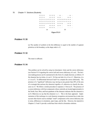 76 Chapter 11 Solutions (Students)
Figure P11.9
Problem 11.10
(a) The number of symbols in the ®rst difference is equal to the number of segment
primitives in the boundary, so the shape order is 12.
Problem 11.12
The mean is suf®cient.
Problem 11.14
This problem can be solved by using two descriptors: holes and the convex de®ciency
(see Section 9.5.4 regarding the convex hull and convex de®ciency of a set). The deci-
sion making process can be summarized in the form of a simple decision, as follows: If
the character has two holes, it is an 8. If it has one hole it is a 0 or a 9. Otherwise, it is
a 1 or an X. To differentiate between 0 and 9 we compute the convex de®ciently. The
presence of a }signi®cant} de®ciency (say, having an area greater than 20% of the area
of a rectangle that encloses the character) signi®es a 9u otherwise we classify the char-
acter as a 0. We follow a similar procedure to separate a 1 from an X. The presence of
a convex de®ciency with four components whose centroids are located approximately in
the North, East, West, and East quadrants of the character indicates that the character is
an X. Otherwise we say that the character is a 1. This is the basic approach. Imple-
mentation of this technique in a real character recognition environment has to take into
account other factors such as multiple }small} components in the convex de®ciency due
to noise, differences in orientation, open loops, and the like. However, the material in
Chapters 3, 9 and 11 provide a solid base from which to formulate solutions.
 