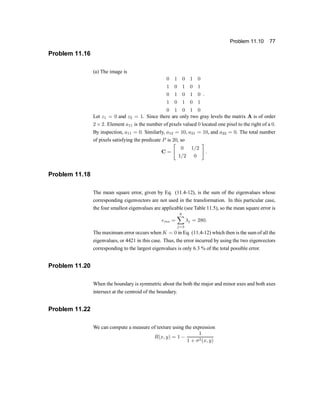 Problem 11.10 77
Problem 11.16
(a) The image is
0 1 0 1 0
1 0 1 0 1
0 1 0 1 0
1 0 1 0 1
0 1 0 1 0
:
Let z1 = 0 and z2 = 1. Since there are only two gray levels the matrix A is of order
2 £ 2. Element a11 is the number of pixels valued 0 located one pixel to the right of a 0.
By inspection, a11 = 0. Similarly, a12 = 10, a21 = 10, and a22 = 0. The total number
of pixels satisfying the predicate P is 20, so
C =
"
0 1=2
1=2 0
#
:
Problem 11.18
The mean square error, given by Eq. (11.4-12), is the sum of the eigenvalues whose
corresponding eigenvectors are not used in the transformation. In this particular case,
the four smallest eigenvalues are applicable (see Table 11.5), so the mean square error is
ems =
6
X
j=3
¸j = 280:
The maximum error occurs when K = 0 in Eq. (11.4-12) which then is the sum of all the
eigenvalues, or 4421 in this case. Thus, the error incurred by using the two eigenvectors
corresponding to the largest eigenvalues is only 6.3 % of the total possible error.
Problem 11.20
When the boundary is symmetric about the both the major and minor axes and both axes
intersect at the centroid of the boundary.
Problem 11.22
We can compute a measure of texture using the expression
R(x; y) = 1 ¡
1
1 + ¾2(x; y)
 