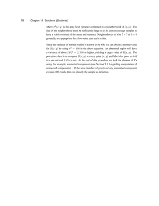 78 Chapter 11 Solutions (Students)
where ¾2
(x; y) is the gray-level variance computed in a neighborhood of (x; y). The
size of the neighborhood must be suf®ciently large so as to contain enough samples to
have a stable estimate of the mean and variance. Neighborhoods of size 7 £ 7 or 9 £ 9
generally are appropriate for a low-noise case such as this.
Since the variance of normal wafers is known to be 400, we can obtain a normal value
for R(x; y) by using ¾2
= 400 in the above equation. An abnormal region will have
a variance of about (50)2
= 2; 500 or higher, yielding a larger value of R(x; y). The
procedure then is to compute R(x; y) at every point (x; y) and label that point as 0 if
it is normal and 1 if it is not. At the end of this procedure we look for clusters of 1zs
using, for example, connected components (see Section 9.5.3 regarding computation of
connected components) . If the area (number of pixels) of any connected component
exceeds 400 pixels, then we classify the sample as defective.
 