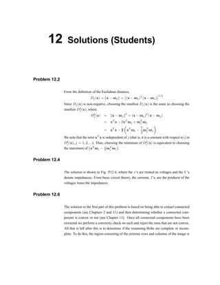 12 Solutions (Students)
Problem 12.2
From the de®nition of the Euclidean distance,
Dj(x) = kx ¡ mjk =
£
(x ¡ mj)T
(x ¡ mj)
¤1=2
Since Dj(x) is non-negative, choosing the smallest Dj(x) is the same as choosing the
smallest D2
j (x), where
D2
j (x) = kx ¡ mjk
2
= (x ¡ mj)T
(x ¡ mj)
= xT
x ¡ 2xT
mj + mT
j mj
= xT
x ¡ 2
µ
xT
mj ¡
1
2
mT
j mj
¶
We note that the term xT
x is independent of j (that is, it is a constant with respect to j in
D2
j (x), j = 1; 2; :::). Thus, choosing the minimum of D2
j (x) is equivalent to choosing
the maximum of
¡
xT
mj ¡ 1
2 mT
j mj
¢
.
Problem 12.4
The solution is shown in Fig. P12.4, where the xzs are treated as voltages and the Y zs
denote impedances. From basic circuit theory, the currents, Izs, are the products of the
voltages times the impedances.
Problem 12.6
The solution to the ®rst part of this problem is based on being able to extract connected
components (see Chapters 2 and 11) and then determining whether a connected com-
ponent is convex or not (see Chapter 11). Once all connected components have been
extracted we perform a convexity check on each and reject the ones that are not convex.
All that is left after this is to determine if the remaining blobs are complete or incom-
plete. To do this, the region consisting of the extreme rows and columns of the image is
 