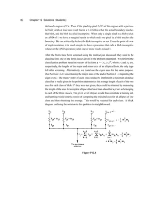 80 Chapter 12 Solutions (Students)
declared a region of 1zs. Then if the pixel-by-pixel AND of this region with a particu-
lar blob yields at least one result that is a 1, it follows that the actual boundary touches
that blob, and the blob is called incomplete. When only a single pixel in a blob yields
an AND of 1 we have a marginal result in which only one pixel in a blob touches the
boundary. We can arbitrarily declare the blob incomplete or not. From the point of view
of implementation, it is much simpler to have a procedure that calls a blob incomplete
whenever the AND operation yields one or more results valued 1.
After the blobs have been screened using the method just discussed, they need to be
classi®ed into one of the three classes given in the problem statement. We perform the
classi®cation problem based on vectors of the form x = (x1; x2)T
, where x1 and x2 are,
respectively, the lengths of the major and minor axis of an elliptical blob, the only type
left after screening. Alternatively, we could use the eigen axes for the same purpose.
(See Section 11.2.1 on obtaining the major axes or the end of Section 11.4 regarding the
eigen axes.) The mean vector of each class needed to implement a minimum distance
classi®er is really given in the problem statement as the average length of each of the two
axes for each class of blob. Ify they were not given, they could be obtained by measuring
the length of the axes for complete ellipses that have been classi®ed a priori as belonging
to each of the three classes. The given set of ellipses would thus constitute a training set,
and learning would simply consist of computing the principal axes for all ellipses of one
class and then obtaining the average. This would be repeated for each class. A block
diagram outlining the solution to this problem is straightforward.
Figure P12.4
 