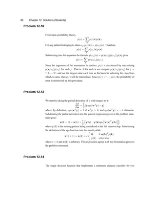 82 Chapter 12 Solutions (Students)
Problem 12.10
From basic probability theory,
p(c) =
X
x
p(c=x)p(x):
For any pattern belonging to class !j, p(c=x) = p(!j=x). Therefore,
p(c) =
X
x
p(!j=x)p(x):
Substituting into this equation the formula p(!j=x) = p(x=!j)p(!j)=p(x) gives
p(c) =
X
x
p(x=!j)p(!j):
Since the argument of the summation is positive, p(c) is maximized by maximizing
p(x=!j)p(!j) for each j. That is, if for each x we compute p(x=!j)p(!j) for j =
1; 2; :::; W, and use the largest value each time as the basis for selecting the class from
which x came, then p(c) will be maximized. Since p(e) = 1 ¡ p(c), the probability of
error is minimized by this procedure.
Problem 12.12
We start by taking the partial derivative of J with respect to w:
@J
@w
=
1
2
£
ysgn(wT
y) ¡ y
¤
where, by de®nition, sgn(wT
y) = 1 if wT
y > 0, and sgn(wT
y) = ¡1 otherwise.
Substituting the partial derivative into the general expression given in the problem state-
ment gives
w(k + 1) = w(k) +
c
2
n
y(k) ¡ y(k)sgn
h
w(k)
T
y(k)
io
where y(k) is the training pattern being considered at the kth iterative step. Substituting
the de®nition of the sgn function into this result yields
w(k + 1) = w(k) + c
(
0 if w(k)
T
y(k)
y(k) otherwise
where c > 0 and w(1) is arbitrary. This expression agrees with the formulation given in
the problem statement.
Problem 12.14
The single decision function that implements a minimum distance classi®er for two
 