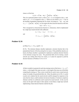 Problem 12.16 83
classes is of the form
dij(x) = xT
(mi ¡ mj) ¡
1
2
(mT
i mi ¡ mT
j mj):
Thus, for a particular pattern vector x, when dij(x) > 0, x is assigned to class !1 and,
when dij(x) < 0, x is assigned to class !2. Values of x for which dij(x) = 0 are on
the boundary (hyperplane) separating the two classes. By letting w = (mi ¡ mj) and
wn+1 = ¡1
2 (mT
i mi ¡mT
j mj), we can express the above decision function in the form
d(x) = wT
x ¡ wn+1:
This is recognized as a linear decision function in n dimensions, which is implemented
by a single layer neural network with coef®cients
wk = (mik ¡ mjk) k = 1; 2; : : : ; n
and
µ = wn+1 = ¡
1
2
(mT
i mi ¡ mT
j mj):
Problem 12.16
(a) When P(!i) = P(!j) and C = I.
(b) No. The minimum distance classi®er implements a decision function that is the
perpendicular bisector of the line joining the two means. If the probability densities are
known, the Bayes classi®er is guaranteed to implement an optimum decision function
in the minimum average loss sense. The generalized delta rule for training a neural
network says nothing about these two criteria, so it cannot be expected to yield the
decision functions in Problems 12.14 or 12.15.
Problem 12.18
All that is needed is to generate for each class training vectors of the form x = (x1; x2)T
,
where x1 is the length of the major axis and x2 is the length of the minor axis of the blobs
comprising the training set. These vectors would then be used to train a neural network
using, for example, the generalized delta rule. (Since the patterns are in 2D, it is useful
to point out to students that the neural network could be designed by inspection in the
sense that the classes could be plotted, the decision boundary of minimum complexity
obtained, and then its coef®cients used to specify the neural network. In this case the
classes are far apart with respect to their spread, so most likely a single layer network
implementing a linear decision function could do the job.)
 