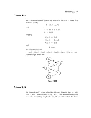 Problem 12.22 85
Problem 12.22
(a) An automaton capable of accepting only strings of the form abn
a ¸ 1, shown in Fig.
P12.22, is given by
Af = (Q; §; ±; q0; F);
with
Q = fq0; q1; q2; q3; q;g;
§ = fa; bg;
mappings
±(q0; a) = fq1g;
±(q1; b) = fq1; q2g;
±(q2; a) = fq3g
and
F = fq3g:
For completeness we write
±(q0; b) = ±(q1; a) = ±(q2; b) = ±(q3; a) = ±(q3; b) = ±(q;; a) = ±(q;; b) = fq;g;
corresponding to the null state.
Figure P12.22
Problem 12.24
For the sample set R+
= faba; abba; abbbag it is easily shown that, for k = 1 and 2,
h(¸; R+
; k) = ;, the null set. Since q0 = h(¸; R+
; k) is part of the inference procedure,
we need to choose k large enough so that h(¸; R+
; k) is not the null set. The shortest
 