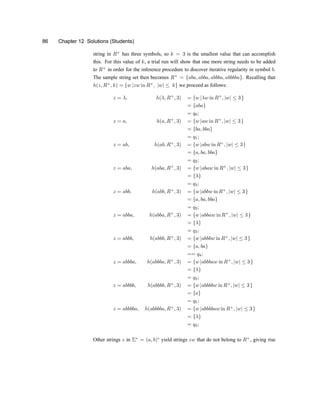 86 Chapter 12 Solutions (Students)
string in R+
has three symbols, so k = 3 is the smallest value that can accomplish
this. For this value of k, a trial run will show that one more string needs to be added
to R+
in order for the inference procedure to discover iterative regularity in symbol b.
The sample string set then becomes R+
= faba; abba; abbba; abbbbag. Recalling that
h(z; R+
; k) = fw jzw in R+
; jwj · kg we proceed as follows:
z = ¸; h(¸; R+
; 3) = fw j¸w in R+
; jwj · 3g
= fabag
= q0;
z = a; h(a; R+
; 3) = fw jaw in R+
; jwj · 3g
= fba; bbag
= q1;
z = ab; h(ab; R+
; 3) = fw jabw in R+
; jwj · 3g
= fa; ba; bbag
= q2;
z = aba; h(aba; R+
; 3) = fw jabaw in R+
; jwj · 3g
= f¸g
= q3;
z = abb; h(abb; R+
; 3) = fw jabbw in R+
; jwj · 3g
= fa; ba; bbag
= q2;
z = abba; h(abba; R+
; 3) = fw jabbaw in R+
; jwj · 3g
= f¸g
= q3;
z = abbb; h(abbb; R+
; 3) = fw jabbbw in R+
; jwj · 3g
= fa; bag
== q4;
z = abbba; h(abbba; R+
; 3) = fw jabbbaw in R+
; jwj · 3g
= f¸g
= q3;
z = abbbb; h(abbbb; R+
; 3) = fw jabbbbw in R+
; jwj · 3g
= fag
= q5;
z = abbbba; h(abbbba; R+
; 3) = fw jabbbbaw in R+
; jwj · 3g
= f¸g
= q3;
Other strings z in §¤
= (a; b)¤
yield strings zw that do not belong to R+
, giving rise
 