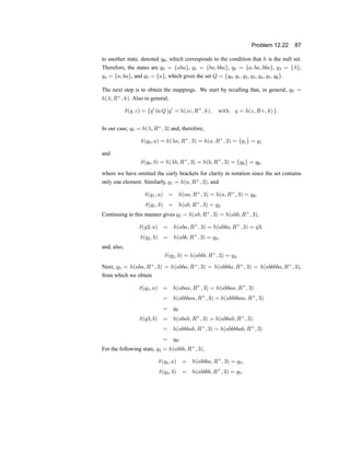Problem 12.22 87
to another state, denoted q;, which corresponds to the condition that h is the null set.
Therefore, the states are q0 = fabag, q1 = fba; bbag, q2 = fa; ba; bbag, q3 = f¸g,
q4 = fa; bag, and q5 = fag, which gives the set Q = fq0; q1; q2; q3; q4; q5; q;g.
The next step is to obtain the mappings. We start by recalling that, in general, q0 =
h(¸; R+
; k). Also in general,
±(q; c) = fq0
in Q
¯
¯q0
= h(zc; R+
; k); with q = h(z; R+; k)g:
In our case, q0 = h(¸; R+
; 3) and, therefore,
±(q0; a) = h(¸a; R+
; 3) = h(a; R+
; 3) = fq1g = q1
and
±(q0; b) = h(¸b; R+
; 3) = h(b; R+
; 3) = fq;g = q;;
where we have omitted the curly brackets for clarity in notation since the set contains
only one element. Similarly, q1 = h(a; R+
; 3), and
±(q1; a) = h(aa; R+
; 3) = h(a; R+
; 3) = q;;
±(q1; b) = h(ab; R+
; 3) = q2:
Continuing in this manner gives q2 = h(ab; R+
; 3) = h(abb; R+
; 3),
±(q2; a) = h(aba; R+
; 3) = h(abba; R+
; 3) = q3;
±(q2; b) = h(abb; R+
; 3) = q2;
and, also,
±(q2; b) = h(abbb; R+
; 3) = q4:
Next, q3 = h(aba; R+
; 3) = h(abba; R+
; 3) = h(abbba; R+
; 3) = h(abbbba; R+
; 3),
from which we obtain
±(q3; a) = h(abaa; R+
; 3) = h(abbaa; R+
; 3)
= h(abbbaa; R+
; 3) = h(abbbbaa; R+
; 3)
= q;
±(q3; b) = h(abab; R+
; 3) = h(abbab; R+
; 3)
= h(abbbab; R+
; 3) = h(abbbbab; R+
; 3)
= q;;
For the following state, q4 = h(abbb; R+
; 3);
±(q4; a) = h(abbba; R+
; 3) = q3;
±(q4; b) = h(abbbb; R+
; 3) = q5:
 