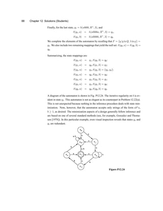 88 Chapter 12 Solutions (Students)
Finally, for the last state, q5 = h(abbbb; R+
; 3), and
±(q5; a) = h(abbbba; R+
; 3) = q3;
±(q5; b) = h(abbbbb; R+
; 3) = q;:
We complete the elements of the automaton by recalling that F = fq jq in Q; ¸ in qg =
q3. We also include two remaining mappings that yield the null set: ±(q;; a) = ±(q;; b) =
q;.
Summarizing, the state mappings are:
±(q0; a) = q1; ±(q0; b) = q;;
±(q1; a) = q;; ±(q1; b) = q2;
±(q2; a) = q3; ±(q2; b) = fq2; q4g;
±(q3; a) = q;; ±(q3; b) = q;;
±(q4; a) = q3; ±(q4; b) = q5;
±(q5; a) = q3; ±(q5; b) = q;;
±(q;; a) = q;; ±(q;; b) = q;:
A diagram of the automaton is shown in Fig. P12.24. The iterative regularity on b is ev-
ident in state q2. This automaton is not as elegant as its counterpart in Problem 12.22(a).
This is not unexpected because nothing in the inference procedure deals with state min-
imization. Note, however, that the automaton accepts only strings of the form abn
a,
b ¸ 1, as desired. The minimization aspects of a design generally follow inference and
are based on one of several standard methods (see, for example, Gonzalez and Thoma-
son [1978]). In this particular example, even visual inspection reveals that states q4 and
q5 are redundant.
Figure P12.24
 