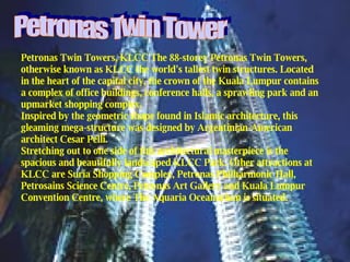 Petronas Twin Towers, KLCC The 88-storey Petronas Twin Towers, otherwise known as KLCC the world's tallest twin structures. Located in the heart of the capital city, the crown of the Kuala Lumpur contains a complex of office buildings, conference halls, a sprawling park and an upmarket shopping complex. Inspired by the geometric shape found in Islamic architecture, this gleaming mega-structure was designed by Argentinian-American architect Cesar Pelli. Stretching out to one side of this architectural masterpiece is the spacious and beautifully landscaped KLCC Park. Other attractions at KLCC are Suria Shopping Complex, Petronas Philharmonic Hall, Petrosains Science Centre, Petronas Art Gallery and Kuala Lumpur Convention Centre, where The Aquaria Oceanarium is situated. Petronas Twin Tower 