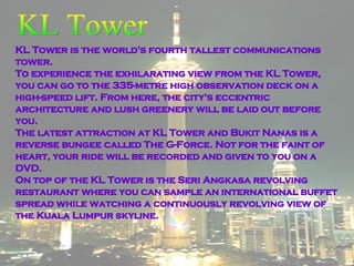 KL Tower is the world's fourth tallest communications tower. To experience the exhilarating view from the KL Tower, you can go to the 335-metre high observation deck on a high-speed lift. From here, the city's eccentric architecture and lush greenery will be laid out before you. The latest attraction at KL Tower and Bukit Nanas is a reverse bungee called The G-Force. Not for the faint of heart, your ride will be recorded and given to you on a DVD.  On top of the KL Tower is the Seri Angkasa revolving restaurant where you can sample an international buffet spread while watching a continuously revolving view of the Kuala Lumpur skyline. KL Tower 