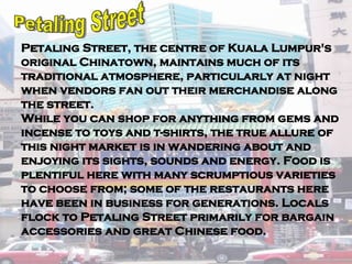 Petaling Street, the centre of Kuala Lumpur's original Chinatown, maintains much of its traditional atmosphere, particularly at night when vendors fan out their merchandise along the street.  While you can shop for anything from gems and incense to toys and t-shirts, the true allure of this night market is in wandering about and enjoying its sights, sounds and energy. Food is plentiful here with many scrumptious varieties to choose from; some of the restaurants here have been in business for generations. Locals flock to Petaling Street primarily for bargain accessories and great Chinese food.  Petaling Street 