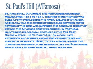 St. Paul's Hill (A'Famosa) The Portuguese colonised Melaka from 1511 to 1641. The first thing they did was build a fort overlooking the river, calling it A'Famosa. As Melaka was the centre of struggles between super powers of the time, and suffered the constant threat of attack, the A'Famosa fort was critical in Portugal maintaining its colonial foothold in the Far East. Go for a stroll up St. Paul's Hill on a cool late afternoon and wander among the majestic trees and historical remnants. Here, you can almost imagine the glories and miseries of the besieged lives the Portuguese would have led right here all those years ago... St. Paul's Hill (A'Famosa)  