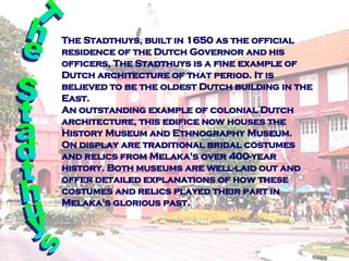 The Stadthuys ,   b uilt in 1650 as the official residence of the Dutch Governor and his officers, The Stadthuys is a fine example of Dutch architecture of that period. It is believed to be the oldest Dutch building in the East. An outstanding example of colonial Dutch architecture, this edifice now houses the History Museum and Ethnography Museum. On display are traditional bridal costumes and relics from Melaka's over 400-year history. Both museums are well-laid out and offer detailed explanations of how these costumes and relics played their part in Melaka's glorious past. The Stadthuys  