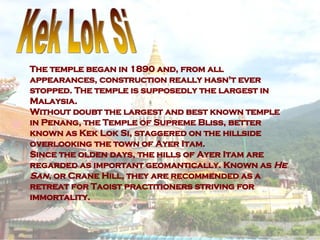 The temple began in 1890 and, from all appearances, construction really hasn't ever stopped. The temple is supposedly the largest in Malaysia. Without doubt the largest and best known temple in Penang, the Temple of Supreme Bliss, better known as Kek Lok Si, staggered on the hillside overlooking the town of Ayer Itam.  Since the olden days, the hills of Ayer Itam are regarded as important geomantically. Known as  He San , or Crane Hill, they are recommended as a retreat for Taoist practitioners striving for immortality.  Kek Lok Si 