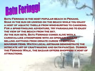 Batu Feringgi is the most popular beach in Penang. Soak in the sun or unwind on the beach while you enjoy a host of aquatic thrills from wind-surfing to canoeing. For a spine-tingling adventure, try parasailing to enjoy the view of the beach from the sky. As the sun sets, Batu Feringgi comes alive with a carnival-like atmosphere with an open-air bazaar selling anything from ornate curios to enticing souvenir items. Watch local artisans demonstrate the intricate art of craft-making and batik-painting. Dubbed the Feringgi Walk, the bazaar offers shoppers a host of attractions. Batu Feringgi  
