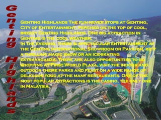 Genting Highlands The fun never stops at Genting, City of Entertainment, perched on the top of cool, breezy Genting Highlands. One big attraction in Genting is the cool weather.  In the evening, there is spectacular entertainment at the Genting International Showroom or Pavilion, be it a thrilling magic show or an ice-skating extravaganza. There are also opportunities to go shopping at First World Plaza, visit the indoor and outdoor theme parks and feast on a wide range of delicious food at the many restaurants. One of the most popular attractions is the casino, the only one in Malaysia.   Genting Highlands  