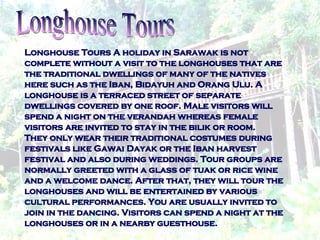 Longhouse Tours A holiday in Sarawak is not complete without a visit to the longhouses that are the traditional dwellings of many of the natives here such as the Iban, Bidayuh and Orang Ulu. A longhouse is a terraced street of separate dwellings covered by one roof. Male visitors will spend a night on the verandah whereas female visitors are invited to stay in the bilik or room. They only wear their traditional costumes during festivals like Gawai Dayak or the Iban harvest festival and also during weddings. Tour groups are normally greeted with a glass of tuak or rice wine and a welcome dance. After that, they will tour the longhouses and will be entertained by various cultural performances. You are usually invited to join in the dancing. Visitors can spend a night at the longhouses or in a nearby guesthouse. Longhouse Tours  