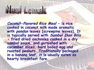 Coconut-flavored Rice   Meal  - is rice cooked in coconut milk made aromatic with  pandan  leaves [screwpine leaves]. It is typically served with  Sambal Ikan Bilis -  fried dried anchovies cooked in a dry sambal sauce, and garnished with cucumber slices, hard boiled egg and roasted peanuts. Traditionally packaged in a banana leaf, it is usually eaten as hearty breakfast fare.  Nasi Lemak 
