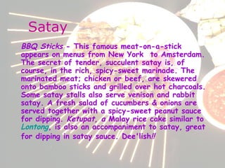 Satay BBQ Sticks  - This famous meat-on-a-stick appears on menus from New York  to Amsterdam. The secret of tender, succulent satay is, of course, in the rich, spicy-sweet marinade. The marinated meat; chicken or beef, are skewered onto bamboo sticks and grilled over hot charcoals. Some satay stalls also serve venison and rabbit satay. A fresh salad of cucumbers & onions are served together with a spicy-sweet peanut sauce for dipping.  Ketupat, a  Malay rice cake similar to  Lontong , is also an accompaniment to satay, great for dipping in satay sauce. Dee'lish !!   