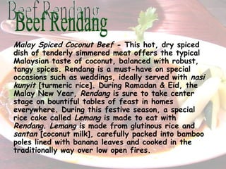 Malay Spiced Coconut Beef  - This hot, dry spiced dish of tenderly simmered meat offers the typical Malaysian taste of coconut, balanced with robust, tangy spices. Rendang is a must-have on special occasions such as weddings, ideally served with  nasi kunyit  [turmeric rice]. During Ramadan & Eid, the Malay New Year,  Rendang  is sure to take center stage on bountiful tables of feast in homes everywhere.   During this festive season, a special rice cake called  Lemang  is made to eat with  Rendang .  Lemang  is made from glutinous rice and  s antan  [coconut milk], carefully packed into bamboo poles lined with banana leaves and cooked in the traditionally way over low open fires.   Beef Rendang 