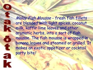 Malay Fish Mousse  - fresh fish fillets are blended with light spices, coconut milk, kaffir lime leaves and other aromatic herbs, into a sort of fish mousse. The fish mousse is wrapped in banana leaves and steamed or grilled. It makes an exotic appetizer or cocktail party bite !   Otak-otak 