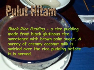 Black Rice Pudding  - a rice pudding made from black glutinous rice sweetened with brown palm sugar. A surrey of creamy coconut milk is swirled over the rice pudding before it is served.   Pulut Hitam 