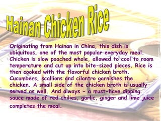 Originating from Hainan in China, this dish is ubiquitous, one of the most popular everyday meal. Chicken is slow poached whole, allowed to cool to room temperature and cut up into bite-sized pieces. Rice is then cooked with the flavorful chicken broth. Cucumbers, scallions and cilantro garnishes the chicken. A small side of the chicken broth is usually served as well. And always - a must-have dipping sauce made of red chilies, garlic, ginger and lime juice completes the meal.   Hainan Chicken Rice 