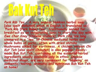 Pork Rib Tea  - A very popular Hokkien herbal soup [also spelt  Bakuteh ]   which in English is translated   as  ' Pork Rib [Pork Bone] Tea', traditionally served for breakfast as an invigorating tonic to start the day with  Ewe Char Koay  [Chinese crullers]. Pork ribs are long simmered in a 'tea' of Chinese medicinal herbs and whole bulbs of garlic, often with dried shitake mushrooms added for earthiness. A chicken version  Chi Kut Teh  [also spelt  Chikuteh ] is also popular. Ready-made Bak Kut Teh, containing all the essential herbal ingredients usually available only in ethnic Chinese medicinal shops, are very convenient for 'brewing' an authentic-tasting, aromatic and nutritious Bak Kut Teh at home !   Bak Kut Teh 