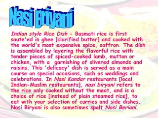 Indian style Rice Dish  - Basmati rice is first saute'ed in ghee [clarified butter] and cooked with the world's most expensive spice, saffron. The dish is assembled by layering the flavorful rice with tender pieces of spiced-cooked lamb, mutton or chicken, with a  garnishing of slivered almonds and raisins. This 'delicacy' dish is served as a main course on special occasions, such as weddings and celebrations. In  Nasi Kandar  restaurants [local Indian-Muslim restaurants],  nasi biryani  refers to the rice only cooked without the meat, and is a choice of rice [instead of plain steamed rice], to eat with your selection of curries and side dishes. Nasi Biryani is also sometimes spelt  Nasi Beriani .  Nasi Briyani 