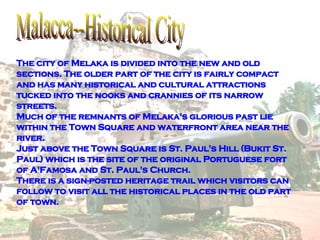 Malacca--Historical City The city of Melaka is divided into the new and old sections. The older part of the city is fairly compact and has many historical and cultural attractions tucked into the nooks and crannies of its narrow streets. Much of the remnants of Melaka's glorious past lie within the Town Square and waterfront area near the river. Just above the Town Square is St. Paul's Hill (Bukit St. Paul) which is the site of the original Portuguese fort of A'Famosa and St. Paul's Church. There is a sign-posted heritage trail which visitors can follow to visit all the historical places in the old part of town.  