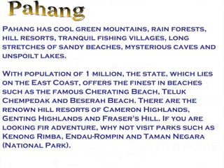 Pahang Pahang has cool green mountains, rain forests, hill resorts, tranquil fishing villages, long stretches of sandy beaches, mysterious caves and unspoilt lakes. With population of 1 million, the state, which lies on the East Coast, offers the finest in beaches such as the famous Cherating Beach, Teluk Chempedak and Beserah Beach. There are the renown hill resorts of Cameron Highlands, Genting Highlands and Fraser's Hill. If you are looking fir adventure, why not visit parks such as Kenong Rimba, Endau-Rompin and Taman Negara (National Park).  