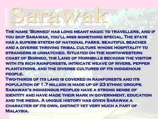 Sarawak The name 'Borneo' has long meant magic to travellers, and if you skip Sarawak, you'll miss something special. The state has a superb system of national parks, beautiful beaches and a diverse thriving tribal culture whose hospitality to strangers is unmatched. Situated on the north-western coast of Borneo, the Land of Hornbills beckons the visitor with its rich rainforests, intricate weave of rivers, pepper plantations, and the diverse cultures of its indigenous people. Two-thirds of its land is covered in rainforests and its population of 1.7 million is made up of 23 ethnic groups. Sarawak's indigenous peoples have a strong sense of identity and have made their mark in government, education and the media. A unique history has given Sarawak a character of its own, distinct yet very much a part of Malaysia. 