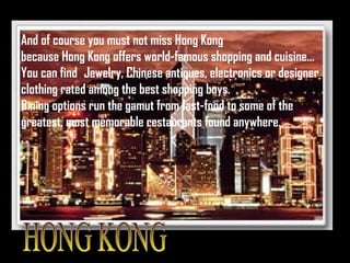 HONG KONG And of course you must not miss Hong Kong because Hong Kong offers world-famous shopping and cuisine… You can find  Jewelry, Chinese antiques, electronics or designer  clothing rated among the best shopping buys.  Dining options run the gamut from fast-food to some of the greatest, most memorable restaurants found anywhere.  