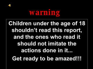 warning Children under the age of 18 shouldn’t read this report, and the ones who read it should not imitate the actions done in it... Get ready to be amazed!!! 